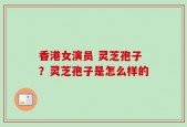 香港女演员 灵芝孢子？灵芝孢子是怎么样的