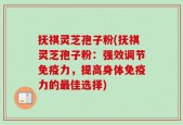 抚祺灵芝孢子粉(抚祺灵芝孢子粉：强效调节免疫力，提高身体免疫力的最佳选择)