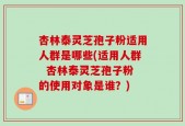 杏林泰灵芝孢子粉适用人群是哪些(适用人群  杏林泰灵芝孢子粉的使用对象是谁？)