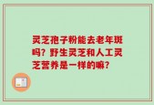 灵芝孢子粉能去老年斑吗？野生灵芝和人工灵芝营养是一样的嘛？