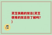 灵芝佩戴的禁忌(灵芝使用的禁忌你了解吗？)
