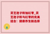 灵芝孢子粉加红枣_灵芝孢子粉与红枣的完美结合：健康养生新选择
