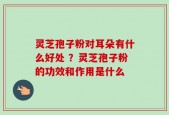 灵芝孢子粉对耳朵有什么好处 ？灵芝孢子粉的功效和作用是什么