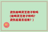 烫伤能喝灵芝孢子粉吗(能喝灵芝孢子粉吗？烫伤后是否适用？)
