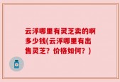 云浮哪里有灵芝卖的啊多少钱(云浮哪里有出售灵芝？价格如何？)