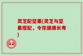 灵芝配坚果(灵芝与坚果搭配，令你健康长寿)