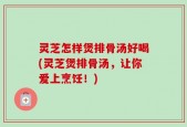 灵芝怎样煲排骨汤好喝(灵芝煲排骨汤，让你爱上烹饪！)
