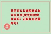 灵芝可以长期服用吗每天吃几克(灵芝可持续食用吗？正解每日适量即可)