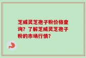 芝威灵芝孢子粉价格查询？了解芝威灵芝孢子粉的市场行情？