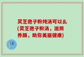 灵芝孢子粉炖汤可以么(灵芝孢子粉汤，滋阴养颜，助你美丽健康)