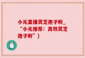 小元直播灵芝孢子粉_“小元推荐：高效灵芝孢子粉”)