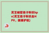 灵芝破壁孢子粉抗hpv(灵芝孢子粉抗击HPV，健康护航)