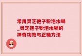 常用灵芝孢子粉泡水喝_灵芝孢子粉泡水喝的神奇功效与正确方法