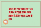 灵芝孢子粉和阿胶一起食用(灵芝孢子粉与阿胶同食的好处及注意事项)