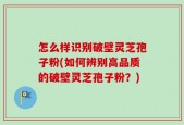 怎么样识别破壁灵芝孢子粉(如何辨别高品质的破壁灵芝孢子粉？)