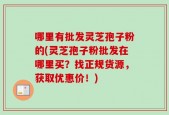 哪里有批发灵芝孢子粉的(灵芝孢子粉批发在哪里买？找正规货源，获取优惠价！)
