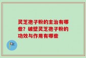 灵芝孢子粉的主治有哪些？破壁灵芝孢子粉的功效与作用有哪些