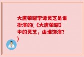 大唐荣耀李谭灵芝是谁扮演的(《大唐荣耀》中的灵芝，由谁饰演？)