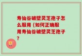 寿仙谷破壁灵芝孢子怎么服用 (如何正确服用寿仙谷破壁灵芝孢子？