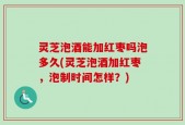 灵芝泡酒能加红枣吗泡多久(灵芝泡酒加红枣，泡制时间怎样？)