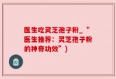 医生吃灵芝孢子粉_“医生推荐：灵芝孢子粉的神奇功效”)
