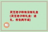 灵芝孢子粉有没有礼盒(灵芝孢子粉礼盒：送礼、养生两不误)