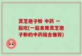 灵芝孢子粉 中药 一起吃(一起食用灵芝孢子粉的中药组合推荐)