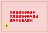 灵芝破壁孢子粉区别_灵芝破壁孢子粉与普通孢子粉的五大区别