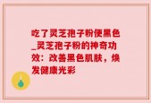 吃了灵芝孢子粉便黑色_灵芝孢子粉的神奇功效：改善黑色肌肤，焕发健康光彩