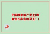 中国哪里盛产灵芝(哪里生长丰富的灵芝？)