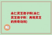 永仁灵芝孢子粉(永仁灵芝孢子粉：再现灵芝的传奇功效)