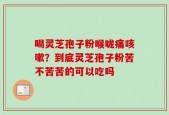 喝灵芝孢子粉喉咙痛咳嗽？到底灵芝孢子粉苦不苦苦的可以吃吗