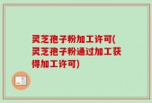 灵芝孢子粉加工许可(灵芝孢子粉通过加工获得加工许可)