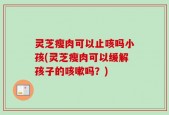 灵芝瘦肉可以止咳吗小孩(灵芝瘦肉可以缓解孩子的咳嗽吗？)