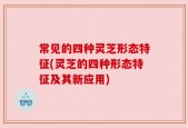 常见的四种灵芝形态特征(灵芝的四种形态特征及其新应用)