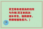 灵芝排骨老鸽汤的功效与作用(灵芝老鸽汤：滋补养生，强筋健骨，养颜增强免疫力。)