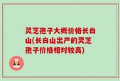 灵芝孢子大概价格长白山(长白山出产的灵芝孢子价格相对较高)