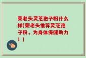 荣老头灵芝孢子粉什么样(荣老头推荐灵芝孢子粉，为身体保健助力！)