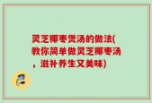 灵芝椰枣煲汤的做法(教你简单做灵芝椰枣汤，滋补养生又美味)