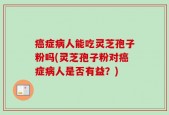 癌症病人能吃灵芝孢子粉吗(灵芝孢子粉对癌症病人是否有益？)