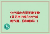 化疗后吃点灵芝孢子粉(灵芝孢子粉在化疗后的作用，你知道吗？)