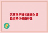 灵芝孢子粉每日摄入量指南助你健康养生