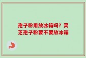 孢子粉用放冰箱吗？灵芝孢子粉要不要放冰箱
