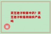 灵芝孢子粉算中药？灵芝孢子粉是初级农产品吗