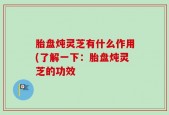 胎盘炖灵芝有什么作用(了解一下：胎盘炖灵芝的功效
