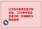 辽宁参中堂灵芝孢子粉价格_“辽宁参中堂灵芝孢子粉：价格解析与购买指南”