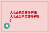 大北山的灵芝孢子粉(大北山出产灵芝孢子粉)