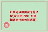 肝癌可以服用灵芝孢子粉(灵芝孢子粉：肝癌辅助治疗的天然选择)