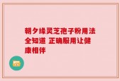 朝夕缘灵芝孢子粉用法全知道 正确服用让健康相伴