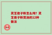 灵芝孢子粉怎么炖？灵芝孢子粉煲汤的12种做法